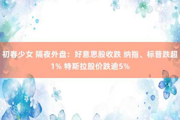 初春少女 隔夜外盘：好意思股收跌 纳指、标普跌超1% 特斯拉股价跌逾5%