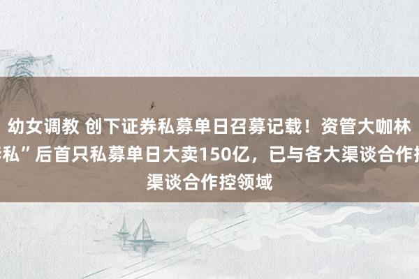 幼女调教 创下证券私募单日召募记载！资管大咖林鹏“奔私”后首只私募单日大卖150亿，已与各大渠谈合作控领域