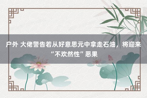 户外 大佬警告若从好意思元中拿走石油，将迎来“不欢然性”恶果
