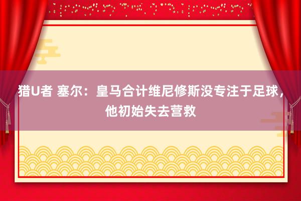 猎U者 塞尔：皇马合计维尼修斯没专注于足球，他初始失去营救