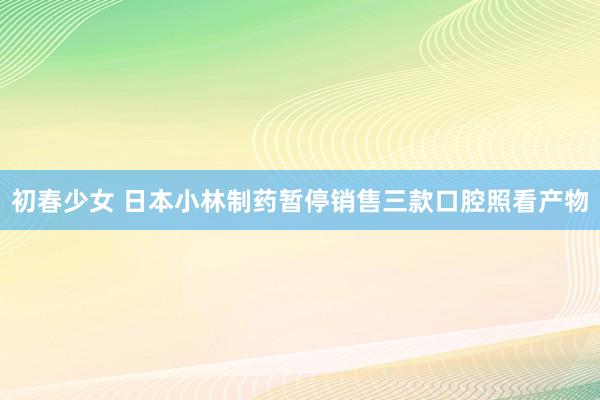 初春少女 日本小林制药暂停销售三款口腔照看产物