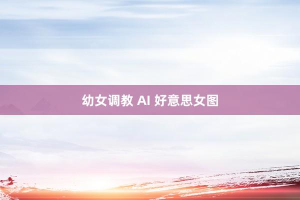 幼女调教 AI 好意思女图