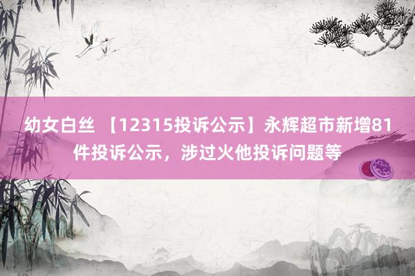 幼女白丝 【12315投诉公示】永辉超市新增81件投诉公示，涉过火他投诉问题等