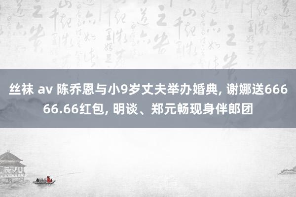 丝袜 av 陈乔恩与小9岁丈夫举办婚典， 谢娜送66666.66红包， 明谈、郑元畅现身伴郎团
