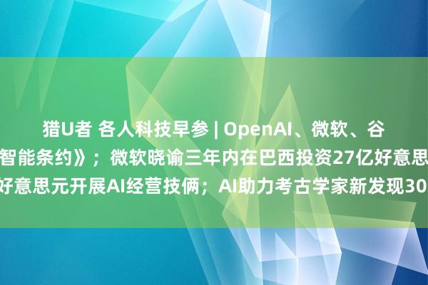 猎U者 各人科技早参 | OpenAI、微软、谷歌等签署欧盟《东谈主工智能条约》；微软晓谕三年内在巴西投资27亿好意思元开展AI经营技俩；AI助力考古学家新发现300多个纳斯卡地画