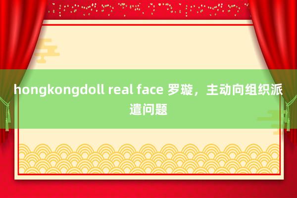 hongkongdoll real face 罗璇，主动向组织派遣问题