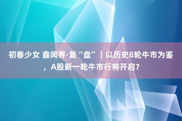 初春少女 鑫闻界·复“盘”｜以历史8轮牛市为鉴，A股新一轮牛市行将开启？