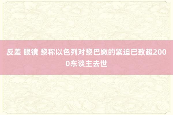 反差 眼镜 黎称以色列对黎巴嫩的紧迫已致超2000东谈主去世