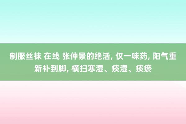 制服丝袜 在线 张仲景的绝活， 仅一味药， 阳气重新补到脚， 横扫寒湿、痰湿、痰瘀