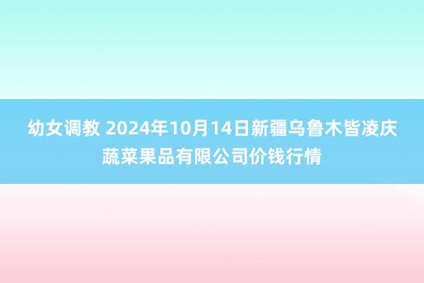 幼女调教 2024年10月14日新疆乌鲁木皆凌庆蔬菜果品有限公司价钱行情