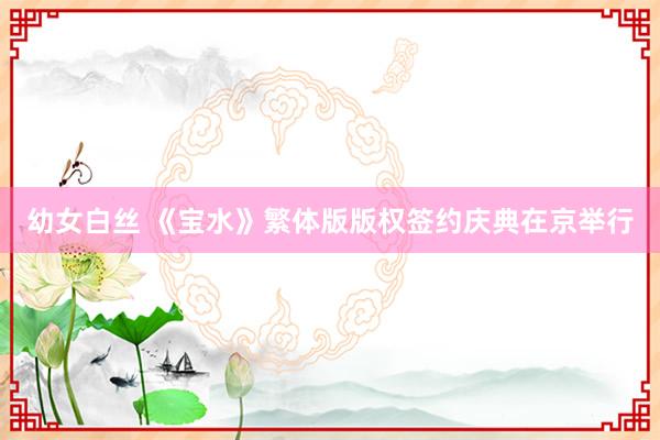 幼女白丝 《宝水》繁体版版权签约庆典在京举行