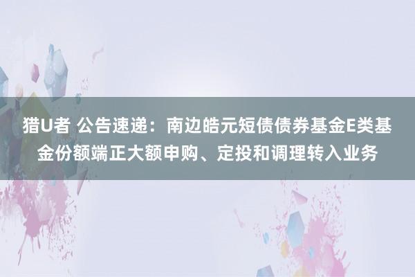 猎U者 公告速递：南边皓元短债债券基金E类基金份额端正大额申购、定投和调理转入业务