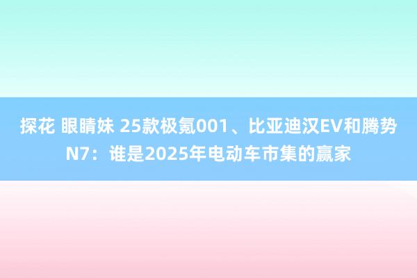 探花 眼睛妹 25款极氪001、比亚迪汉EV和腾势N7：谁是2025年电动车市集的赢家