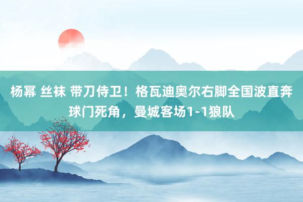 杨幂 丝袜 带刀侍卫！格瓦迪奥尔右脚全国波直奔球门死角，曼城客场1-1狼队