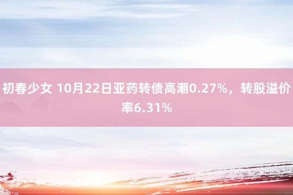 初春少女 10月22日亚药转债高潮0.27%，转股溢价率6.31%
