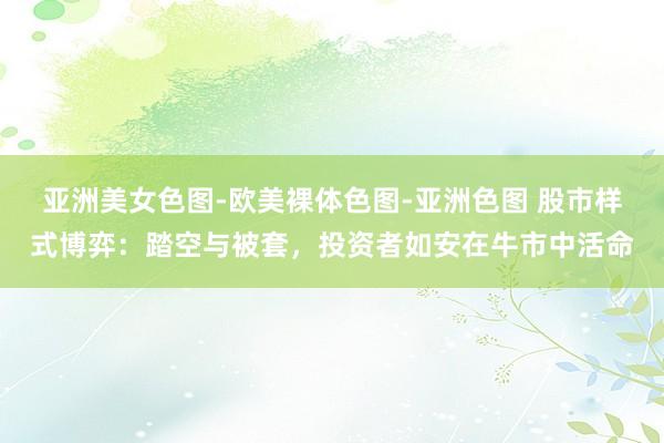 亚洲美女色图-欧美裸体色图-亚洲色图 股市样式博弈：踏空与被套，投资者如安在牛市中活命