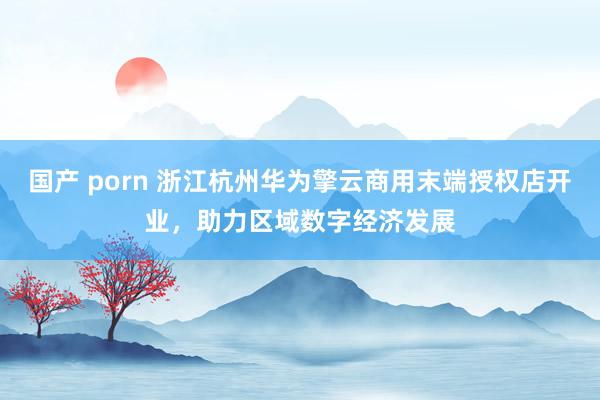 国产 porn 浙江杭州华为擎云商用末端授权店开业，助力区域数字经济发展