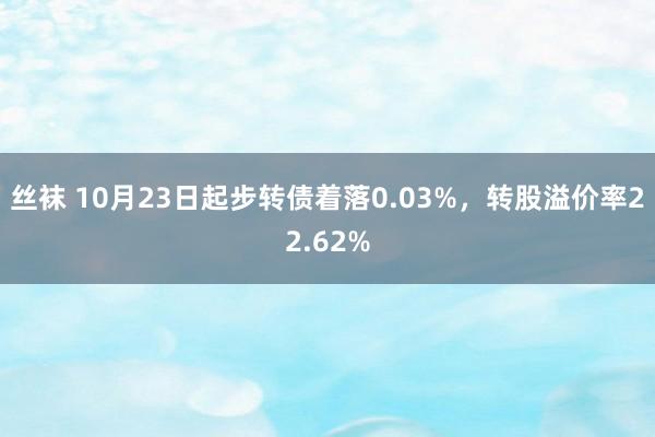 丝袜 10月23日起步转债着落0.03%，转股溢价率22.62%