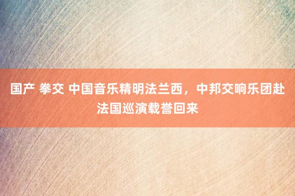 国产 拳交 中国音乐精明法兰西，中邦交响乐团赴法国巡演载誉回来