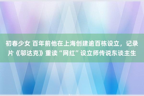 初春少女 百年前他在上海创建逾百栋设立，记录片《邬达克》重读“网红”设立师传说东谈主生