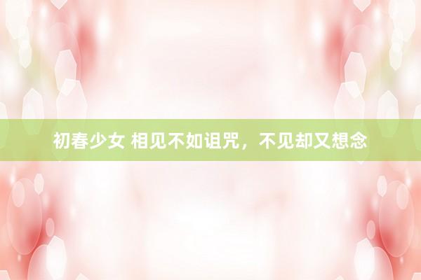 初春少女 相见不如诅咒，不见却又想念