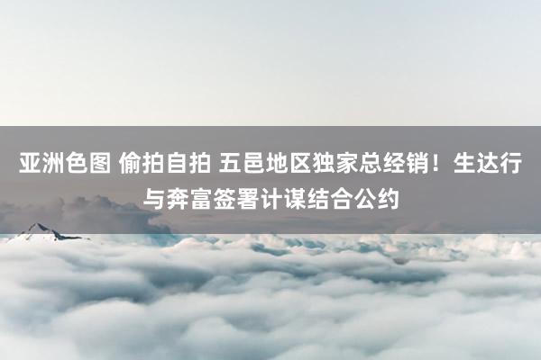 亚洲色图 偷拍自拍 五邑地区独家总经销！生达行与奔富签署计谋结合公约