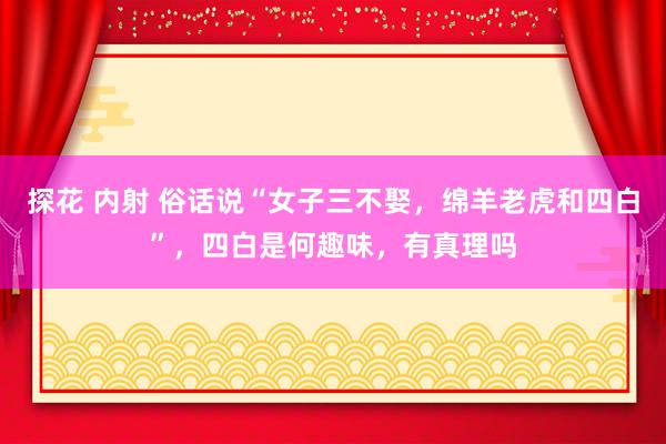 探花 内射 俗话说“女子三不娶，绵羊老虎和四白”，四白是何趣味，有真理吗
