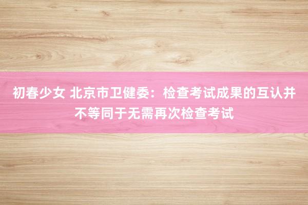 初春少女 北京市卫健委：检查考试成果的互认并不等同于无需再次检查考试