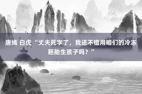 唐嫣 白虎 “丈夫死字了，我还不错用咱们的冷冻胚胎生孩子吗？”