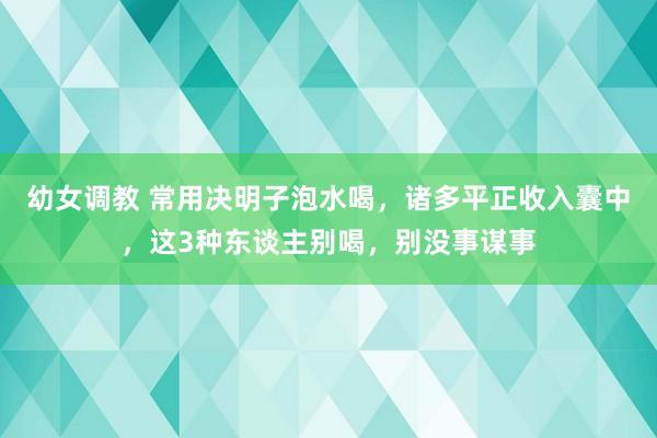 幼女调教 常用决明子泡水喝，诸多平正收入囊中，这3种东谈主别喝，别没事谋事