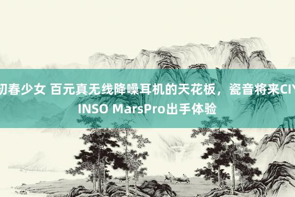 初春少女 百元真无线降噪耳机的天花板，瓷音将来CIYINSO MarsPro出手体验