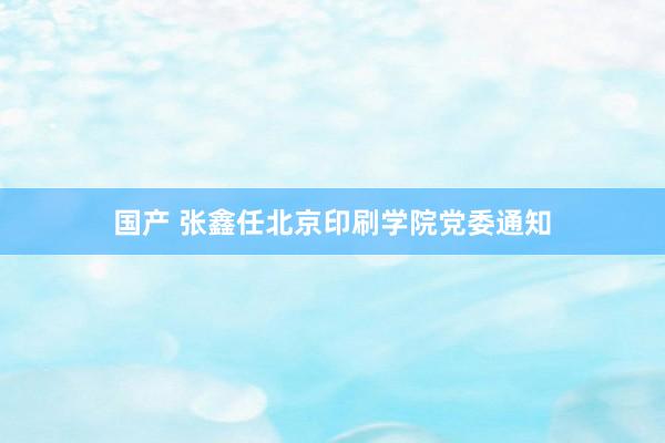 国产 张鑫任北京印刷学院党委通知