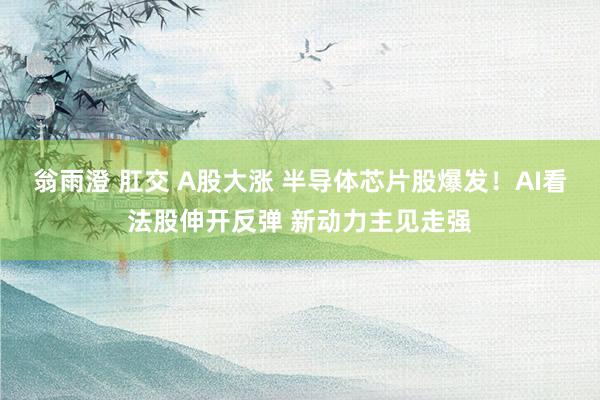 翁雨澄 肛交 A股大涨 半导体芯片股爆发！AI看法股伸开反弹 新动力主见走强