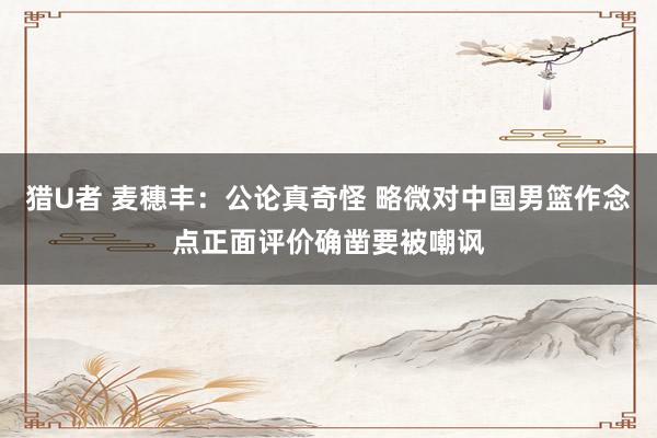 猎U者 麦穗丰：公论真奇怪 略微对中国男篮作念点正面评价确凿要被嘲讽