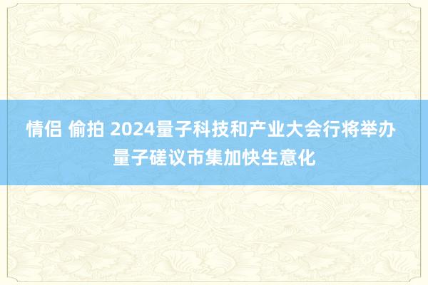 情侣 偷拍 2024量子科技和产业大会行将举办 量子磋议市集加快生意化