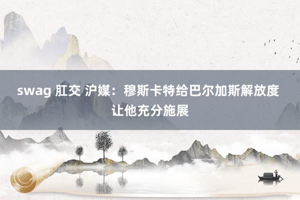 swag 肛交 沪媒:穆斯卡特给巴尔加斯解放度 让他充分施展