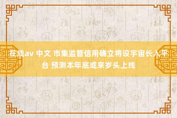 在线av 中文 市集监管信用确立将设宇宙长入平台 预测本年底或来岁头上线