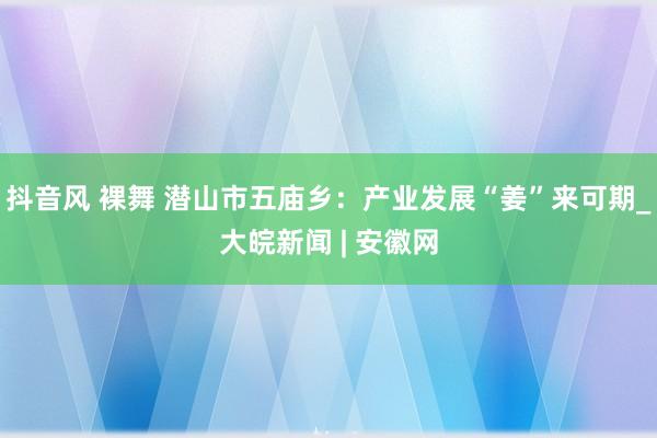 抖音风 裸舞 潜山市五庙乡：产业发展“姜”来可期_大皖新闻 | 安徽网