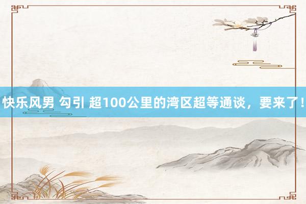 快乐风男 勾引 超100公里的湾区超等通谈，要来了！