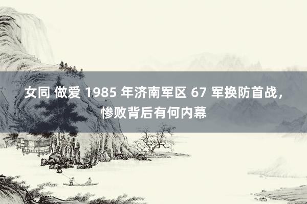 女同 做爱 1985 年济南军区 67 军换防首战，惨败背后有何内幕