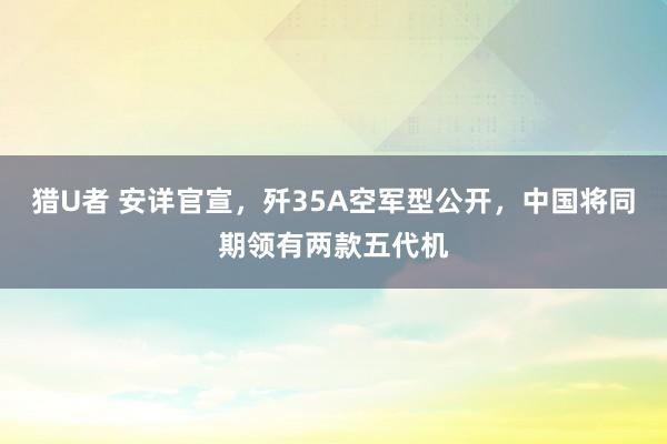 猎U者 安详官宣，歼35A空军型公开，中国将同期领有两款五代机