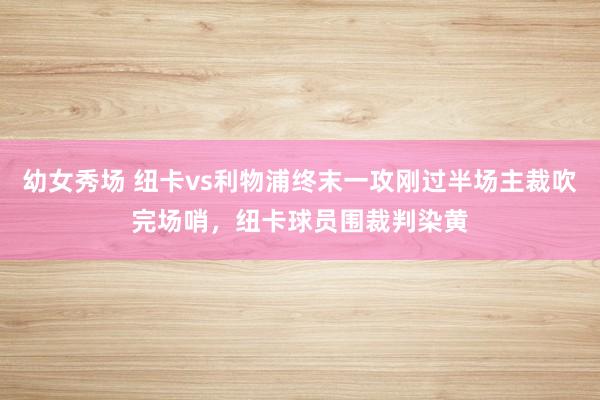 幼女秀场 纽卡vs利物浦终末一攻刚过半场主裁吹完场哨，纽卡球员围裁判染黄
