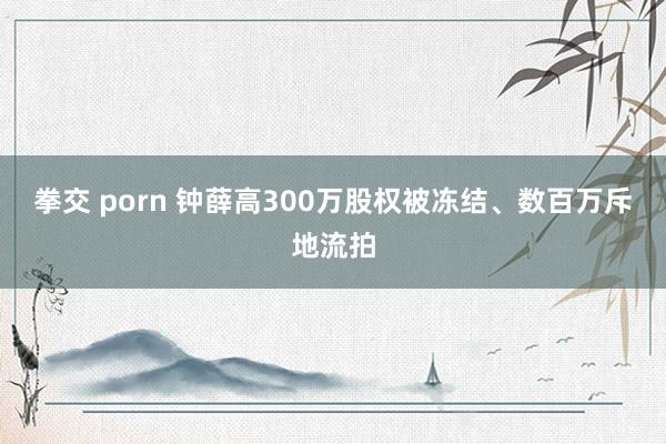 拳交 porn 钟薛高300万股权被冻结、数百万斥地流拍