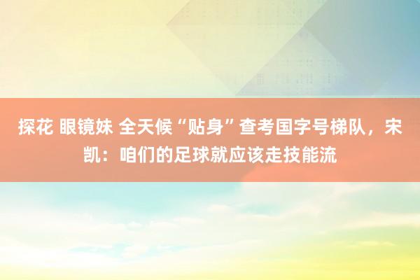 探花 眼镜妹 全天候“贴身”查考国字号梯队，宋凯：咱们的足球就应该走技能流