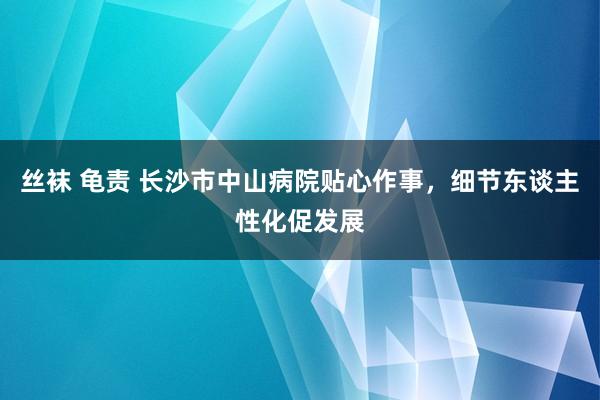 丝袜 龟责 长沙市中山病院贴心作事，细节东谈主性化促发展