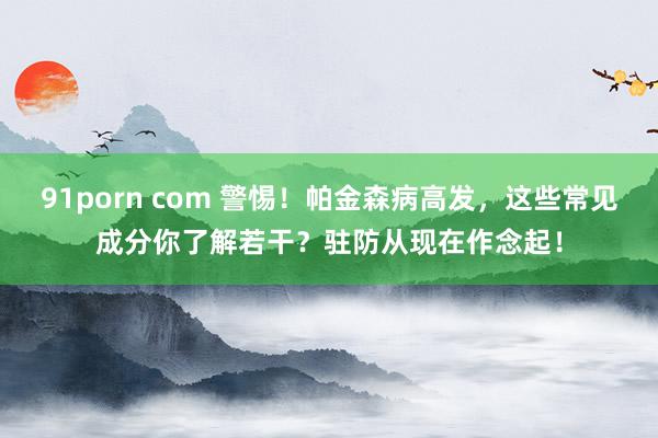 91porn com 警惕！帕金森病高发，这些常见成分你了解若干？驻防从现在作念起！