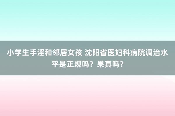 小学生手淫和邻居女孩 沈阳省医妇科病院调治水平是正规吗？果真吗？