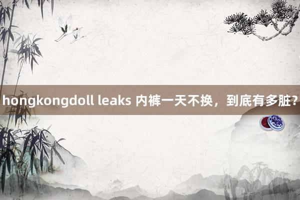 hongkongdoll leaks 内裤一天不换，到底有多脏？