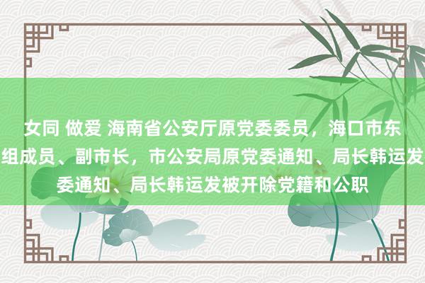 女同 做爱 海南省公安厅原党委委员，海口市东说念主民政府原党组成员、副市长，市公安局原党委通知、局长韩运发被开除党籍和公职