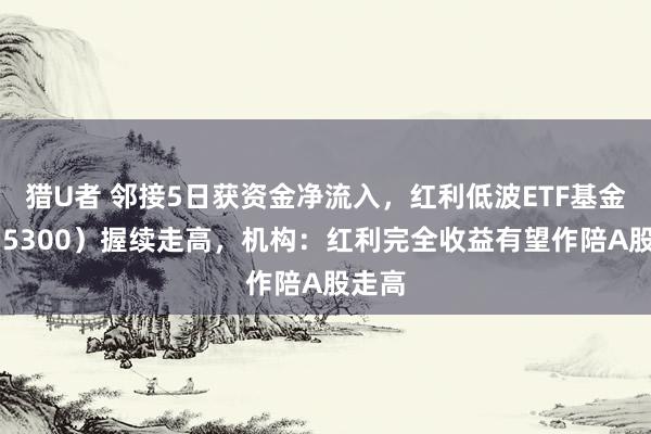 猎U者 邻接5日获资金净流入，红利低波ETF基金（515300）握续走高，机构：红利完全收益有望作陪A股走高
